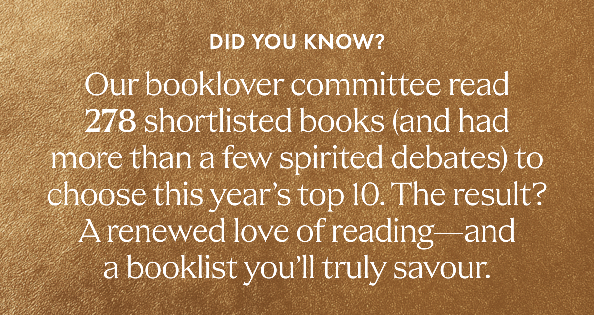 DID YOU KNOW? | Our booklover committee read 278 shortlisted books (and had more than a few spirited debates) to choose this year's top 10. | The result? | A renewed love of reading—and a booklist you'll truly savour.