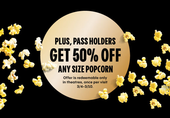 PLUS, PASSHOLDERS GET 50% OFF ANY SIZE POPCORN | OFFER IS REDEEMABLE ONLY IN THEATRES, ONCE PER VISIT 3/4 - 3/10.