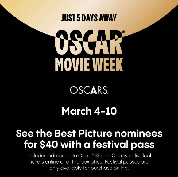 JUST 5 DAYS AWAYS | OSCAR MOVIE WEEK MARCH 4-10 | SEE THE BEST PICTURE NOMINEES FOR $40 WITH A FESTIVAL PASS | INCLUDES ADMISSION TO OSCAR SHORTS. OR BUY INDIVIDUAL TICKETS ONLINE OR AT THE BOX OFFICE. FESTIVAL PASSES ARE ONLY AVAILABLE FOR PURCHASE ONLINE.