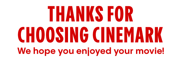 THANKS FOR CHOOSING CINEMARK We hope you enjoyed your movie! 