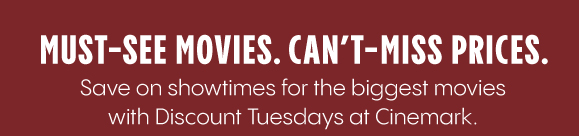 MUST-SEE MOVIES. CAN'T -MISS PRICES. Save on showtimes for the biggest movies with Discount Tuesdays at Cinemark.