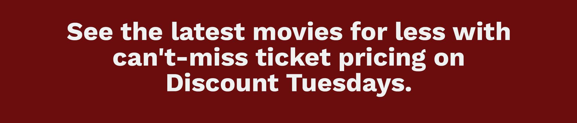 DISCOUNT TUESDAYS | See the latest movies for less with can't miss ticket pricing on Discount Tuesdays.