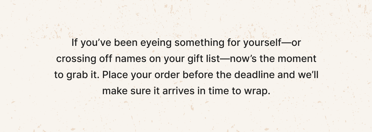 Now's the moment to grab your gifts. Place your order before the deadline.