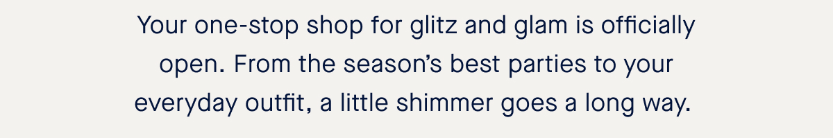 Your one-stop shop for glitz and glam is officially open. From the season’s best parties to your everyday outfit, a little shimmer goes a long way.