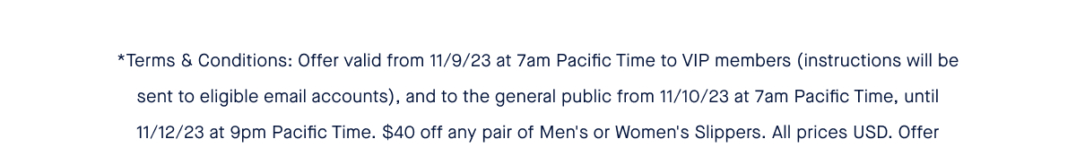 *Terms & Conditions: Offer valid from 11/9/23 at 7am Pacific Time to VIP members (instructions will be sent to eligible email accounts), and to the general public from 11/10/23 at 7am Pacific Time, until 11/12/23 at 9pm Pacific Time. $40 off any pair of Men's or Women's Slippers. All prices USD. Offer available in the US and international shipping locations. Discount code may be used online at rothys.com or in a Rothy’s retail store but must be applied at time of checkout prior to completion of purchase. Limit 10 pairs per order. Discount codes may not be stacked, redeemed for cash, combined with other promotions or offers, applied to previous purchases, or applied to purchase of gift cards or any other products. Other exclusions may apply.