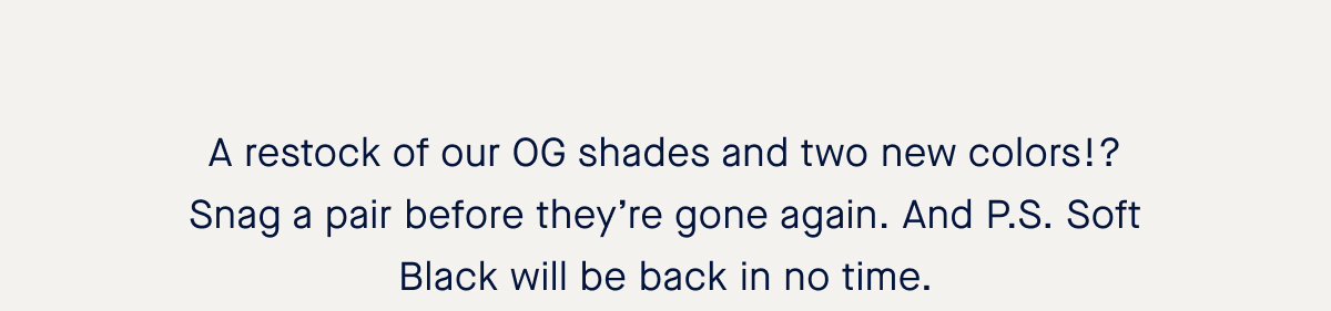 A restock of our OG shades and two new colors!? Snag a pair before they’re gone again. And P.S. Soft Black will be back in no time. 