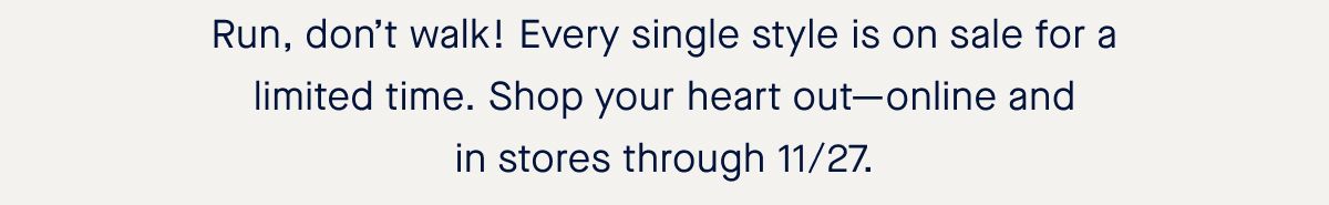 Run, don’t walk! Every single style is on sale for a limited time. Shop your heart out—online and in stores through 11/27.