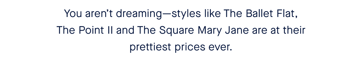 You aren’t dreaming—styles like The Ballet Flat, The Point II and The Square Mary Jane are at their prettiest prices ever. 