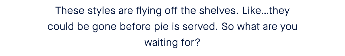 These styles are flying off the shelves. Like…they could be gone before pie is served. So what are you waiting for? 