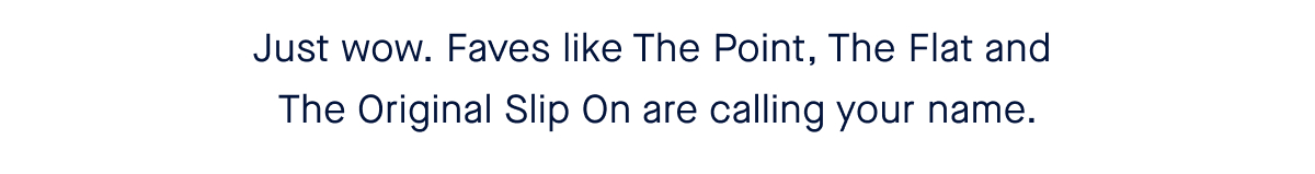 Just wow. Faves like The Point, The Flat and The Original Slip On are calling your name.