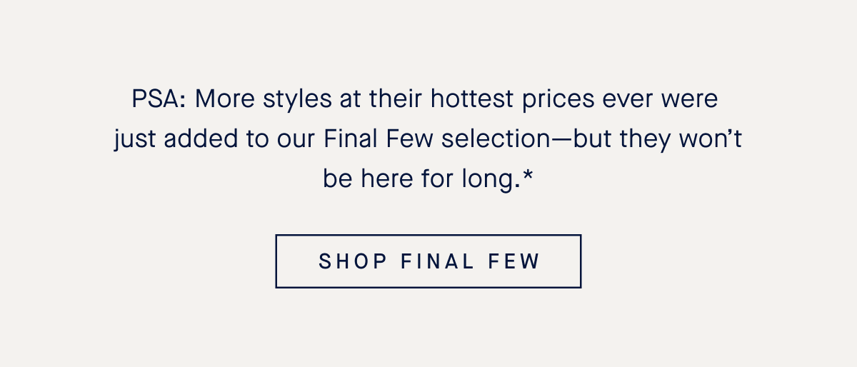 PSA: More styles at their hottest prices ever were just added to our Final Few selection—but they won’t be here for long.* SHOP FINAL FEW