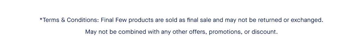 *Terms & Conditions: Final Few products are sold as final sale and may not be returned or exchanged. May not be combined with any other offers, promotions, or discount.