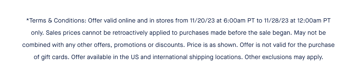 *Terms & Conditions: Offer valid online and in stores from 11/20/23 at 6:00am PT to 11/28/23 at 12:00am PT only. Sales prices cannot be retroactively applied to purchases made before the sale began. May not be combined with any other offers, promotions or discounts. Price is as shown. Offer is not valid for the purchase of gift cards. Offer available in the US and international shipping locations. Other exclusions may apply.