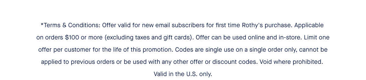 *Terms & Conditions: Offer valid for new email subscribers for first time Rothy's purchase. Applicable on orders $100 or more (excluding taxes and gift cards). Offer can be used online and in-store. Limit one offer per customer for the life of this promotion. Codes are single use on a single order only, cannot be applied to previous orders or be used with any other offer or discount codes. Void where prohibited. Valid in the U.S. only.