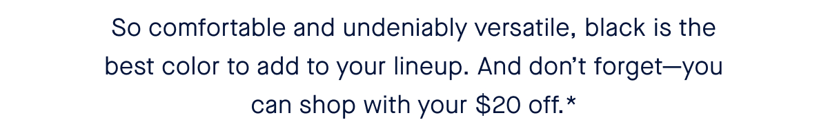 So comfortable and undeniably versatile, black is the best color to add to your lineup. And don’t forget—you can shop with your $20 off.*