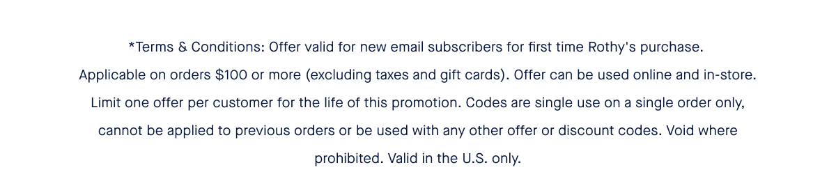 *Terms & Conditions: Offer valid for new email subscribers for first time Rothy's purchase. Applicable on orders $100 or more (excluding taxes and gift cards). Offer can be used online and in-store. Limit one offer per customer for the life of this promotion. Codes are single use on a single order only, cannot be applied to previous orders or be used with any other offer or discount codes. Void where prohibited. Valid in the U.S. only.