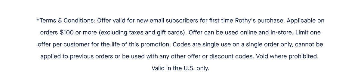 *Terms & Conditions: Offer valid for new email subscribers for first time Rothy's purchase. Applicable on orders $100 or more (excluding taxes and gift cards). Offer can be used online and in-store. Limit one offer per customer for the life of this promotion. Codes are single use on a single order only, cannot be applied to previous orders or be used with any other offer or discount codes. Void where prohibited. Valid in the U.S. only.