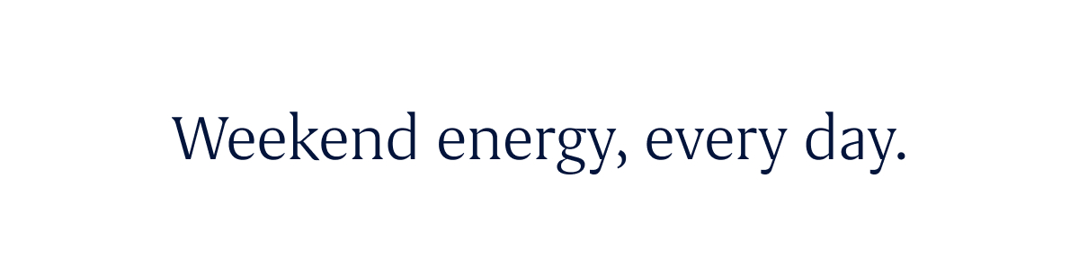 Weekend energy, every day.