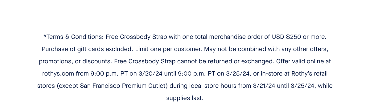 *Terms & Conditions: Free Crossbody Strap with one total merchandise order of USD $250 or more. Purchase of gift cards excluded. Limit one per customer. May not be combined with any other offers, promotions, or discounts. Free Crossbody Strap cannot be returned or exchanged. Offer valid online at rothys.com from 9:00 p.m. PT on 3/20/24 until 9:00 p.m. PT on 3/25/24, or in-store at Rothy’s retail stores (except San Francisco Premium Outlet) during local store hours from 3/21/24 until 3/25/24, while supplies last.