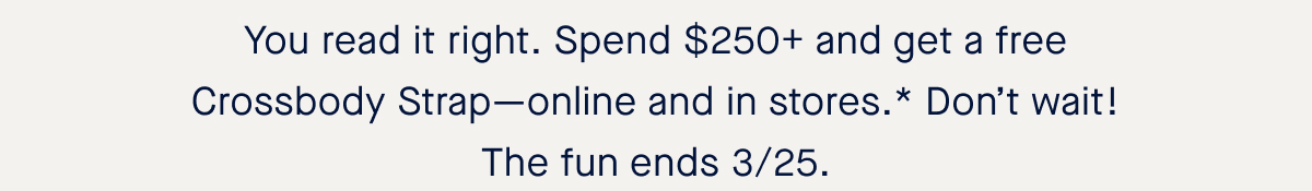 You read it right. Spend $250+ and get a free Crossbody Strap—online and in stores.* Don’t wait! The fun ends 3/25. 