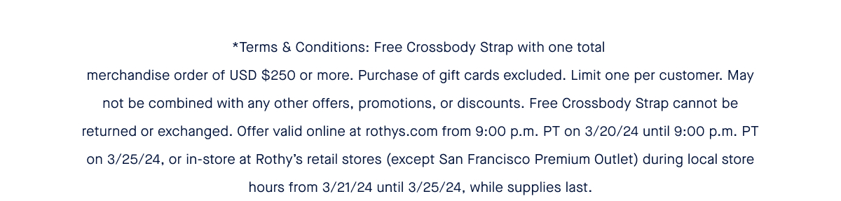 *Terms & Conditions: Free Crossbody Strap with one total merchandise order of USD $250 or more. Purchase of gift cards excluded. Limit one per customer. May not be combined with any other offers, promotions, or discounts. Free Crossbody Strap cannot be returned or exchanged. Offer valid online at rothys.com from 9:00 p.m. PT on 3/20/24 until 9:00 p.m. PT on 3/25/24, or in-store at Rothy’s retail stores (except San Francisco Premium Outlet) during local store hours from 3/21/24 until 3/25/24, while supplies last.