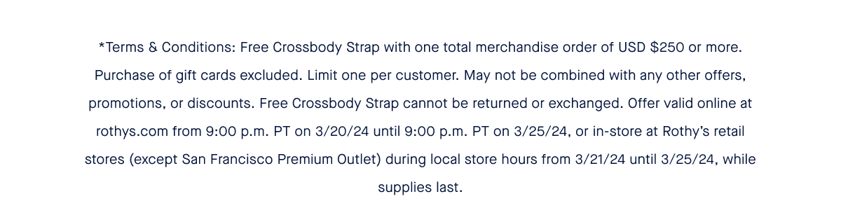 *Terms & Conditions: Free Crossbody Strap with one total merchandise order of USD $250 or more. Purchase of gift cards excluded. Limit one per customer. May not be combined with any other offers, promotions, or discounts. Free Crossbody Strap cannot be returned or exchanged. Offer valid online at rothys.com from 9:00 p.m. PT on 3/20/24 until 9:00 p.m. PT on 3/25/24, or in-store at Rothy’s retail stores (except San Francisco Premium Outlet) during local store hours from 3/21/24 until 3/25/24, while supplies last.