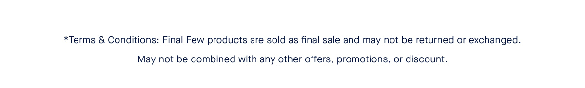 *Terms & Conditions: Final Few products are sold as final sale and may not be returned or exchanged. May not be combined with any other offers, promotions, or discount.