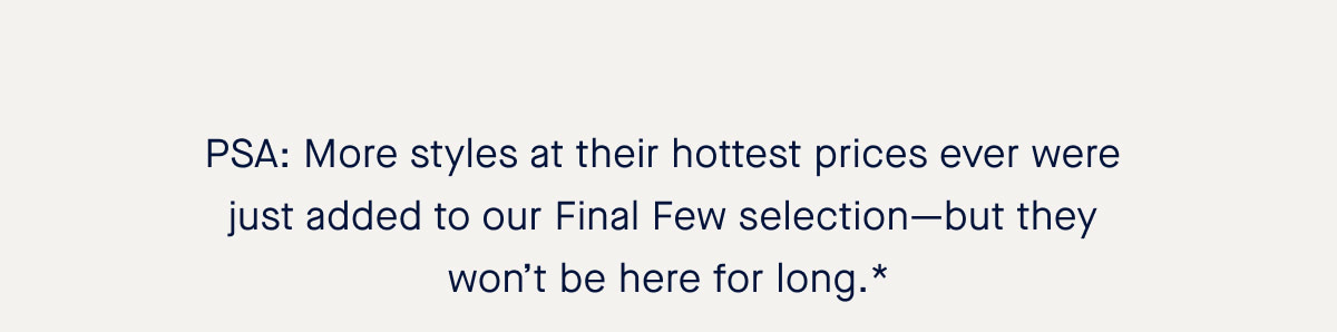 PSA: More styles at their hottest prices ever were just added to our Final Few selection—but they won’t be here for long.* 