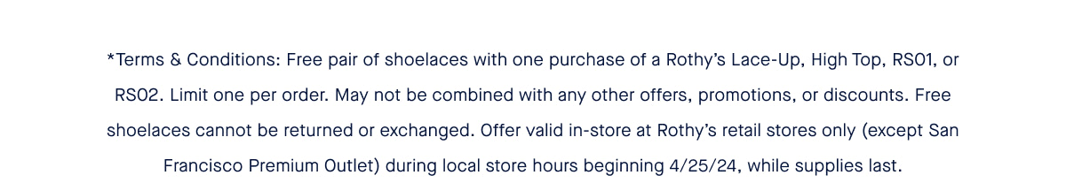 *Terms & Conditions: Free pair of shoelaces with one purchase of a Rothy’s Lace-Up, High Top, RS01, or RS02. Limit one per order. May not be combined with any other offers, promotions, or discounts. Free shoelaces cannot be returned or exchanged. Offer valid in-store at Rothy’s retail stores only (except San Francisco Premium Outlet) during local store hours beginning 4/25/24, while supplies last.