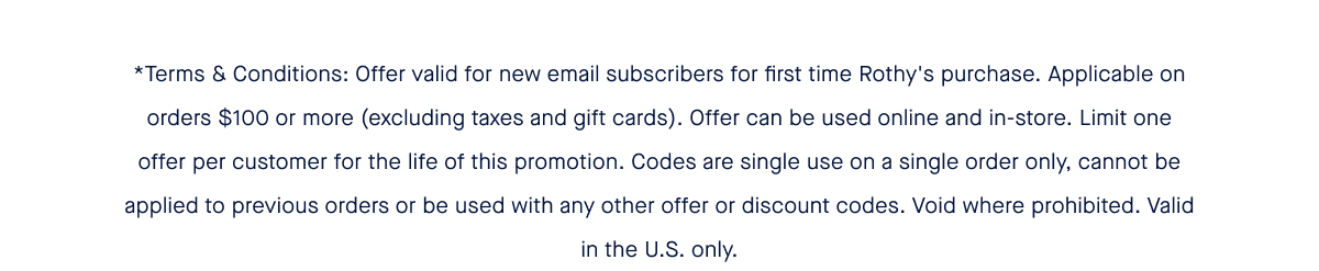 *Terms & Conditions: Offer valid for new email subscribers for first time Rothy's purchase. Applicable on orders $100 or more (excluding taxes and gift cards). Offer can be used online and in-store. Limit one offer per customer for the life of this promotion. Codes are single use on a single order only, cannot be applied to previous orders or be used with any other offer or discount codes. Void where prohibited. Valid in the U.S. only.