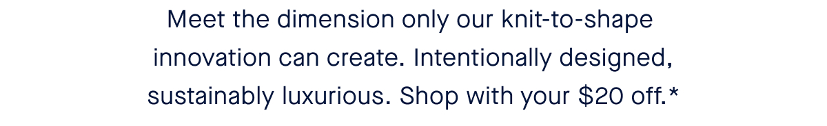 Meet the dimension only our knit-to-shape innovation can create. Intentionally designed, sustainably luxurious. Shop with your $20 off.*