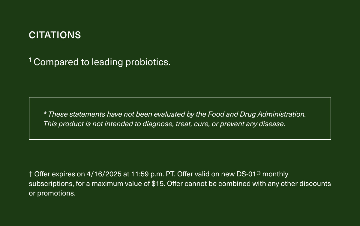 CITATIONS | ¹Compared to leading probiotics. | *These statements have not been evaluated by the Food and Drug Administration. This product is not intended to diagnose, treat, cure, or prevent any disease. | † Offer expires on 4/16/2025 at 11:59 p.m. PT. Offer valid on new DS-01® monthly subscriptions, for a maximum value of $15. Offer cannot be combined with any other discounts or promotions.
