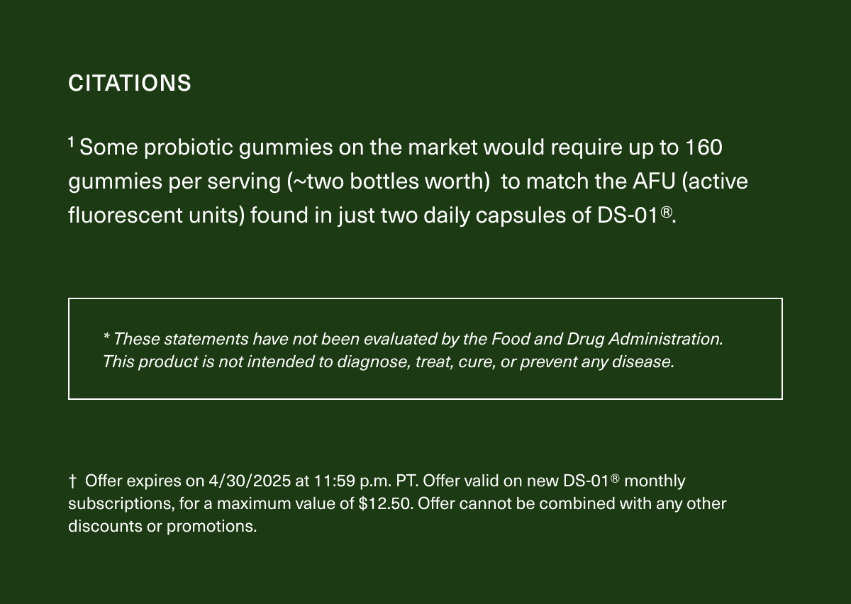 CITATIONS | ¹Some probiotic gummies on the market would require up to 160 gummies per serving (~two bottles worth) to match the AFU (active fluorescent units) found in just two daily capsules of DS-01®. | *These statements have not been evaluated by the Food and Drug Administration. This product is not intended to diagnose, treat, cure, or prevent any disease. | † Offer expires on 4/30/2025 at 11:59 p.m. PT. Offer valid on new DS-01® monthly subscriptions, for a maximum value of $12.50. Offer cannot be combined with any other discounts or promotions.
