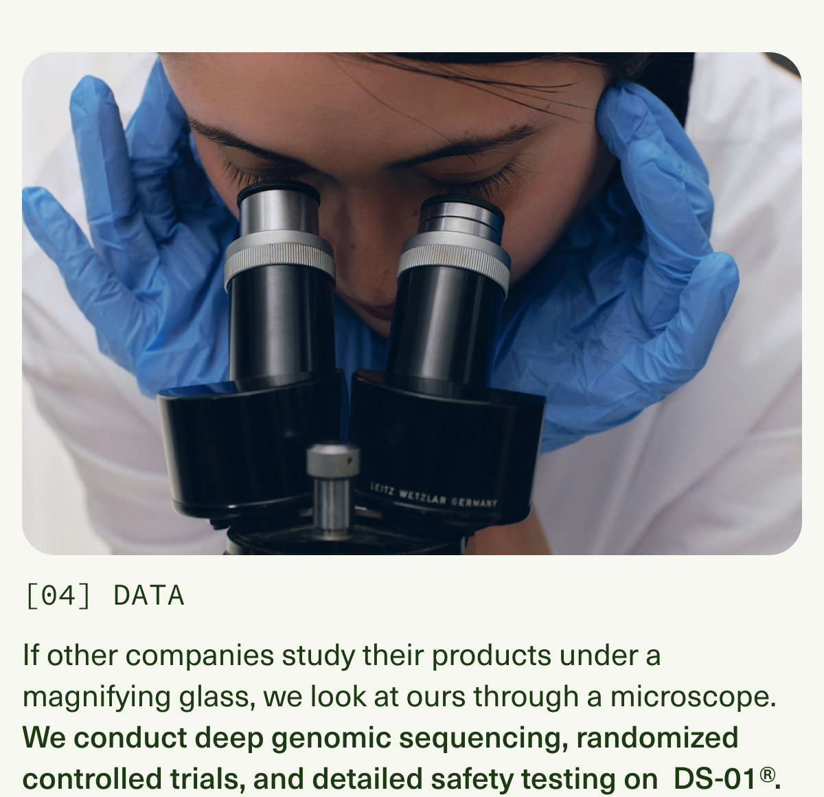 [04] DATA | If other companies study their products under a magnifying glass, we look at ours through a microscope. We conduct deep genomic sequencing, randomized controlled trials, and detailed safety testing on DS-01®.