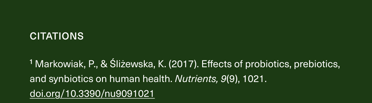 CITATIONS | ¹Markowiak, P., & Śliżewska, K. (2017). Effects of probiotics, prebiotics, and synbiotics on human health. Nutrients, 9(9), 1021. doi.org/10.3390/nu9091021