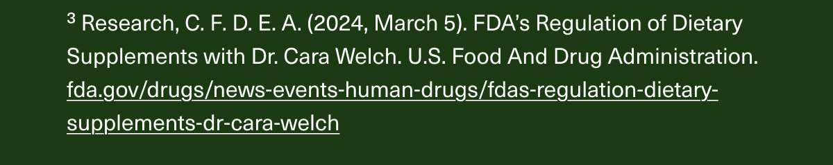 ³Research, C. F. D. E. A. (2024, March 5). FDA’s Regulation of Dietary Supplements with Dr. Cara Welch. U.S. Food And Drug Administration. fda.gov/drugs/news-events-human-drugs/fdas-regulation-dietary-supplements-dr-cara-welch