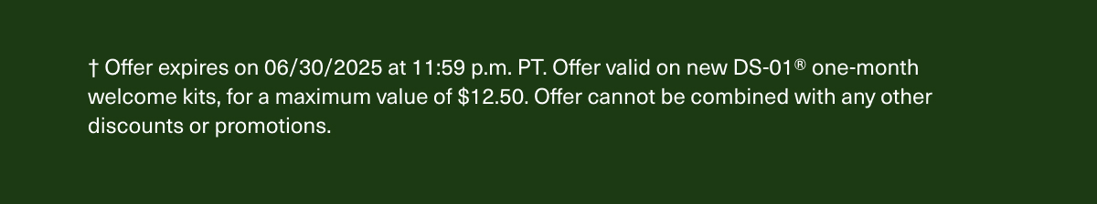 † Offer expires on 06/30/2025 at 11:59 p.m. PT. Offer valid on new DS-01® one-month welcome kits, for a maximum value of $12.50. Offer cannot be combined with any other discounts or promotions.