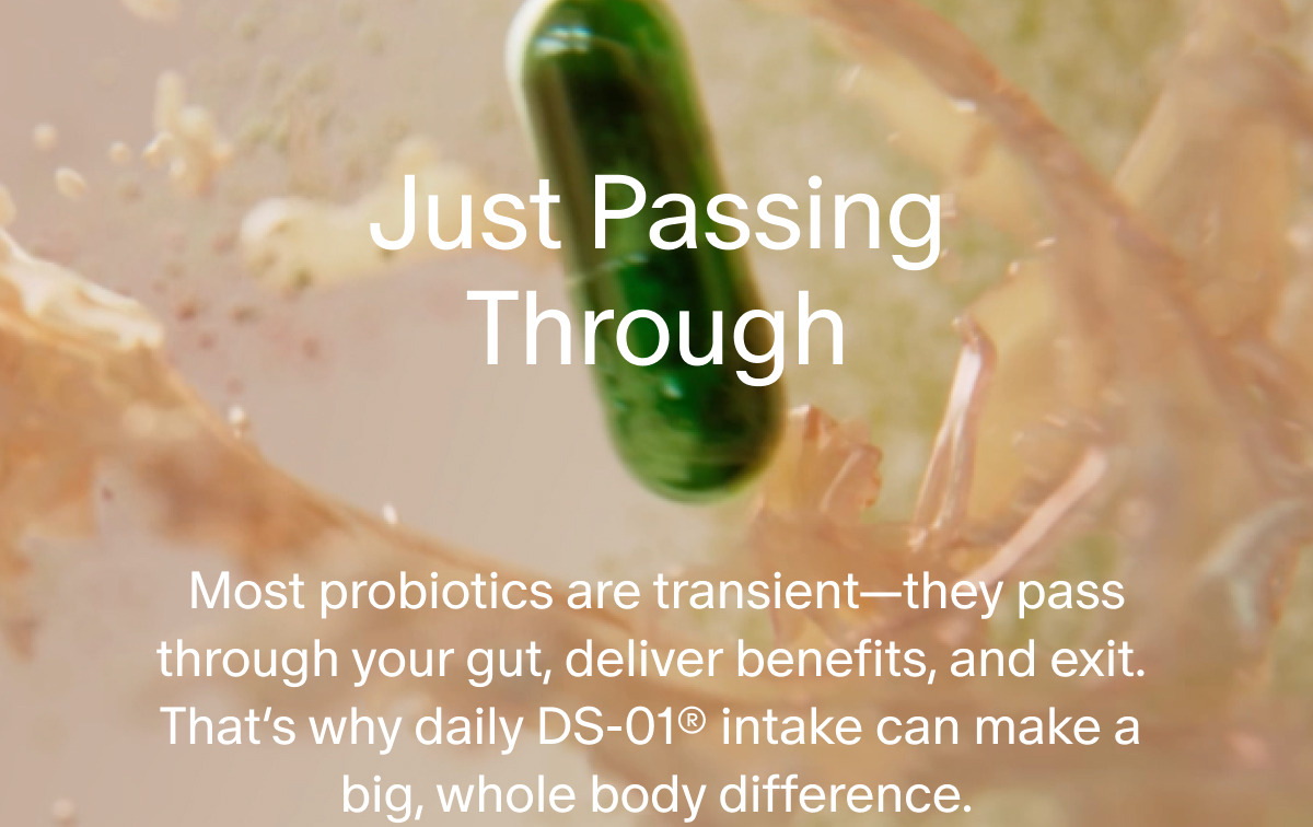 Just Passing Through | Most probiotics are transient—they pass through your gut, deliver benefits, and exit. That’s why daily DS-01® intake can make a big, whole body difference.