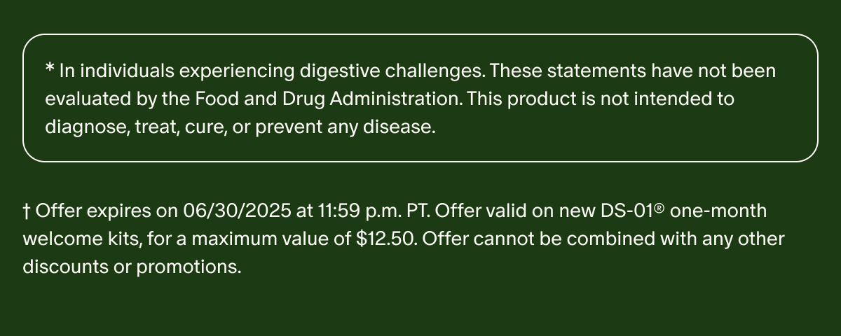* In individuals experiencing digestive challenges. These statements have not been evaluated by the Food and Drug Administration. This product is not intended to diagnose, treat, cure, or prevent any disease. | † Offer expires on 06/30/2025 at 11:59 p.m. PT. Offer valid on new DS-01® one-month welcome kits, for a maximum value of $12.50. Offer cannot be combined with any other discounts or promotions.