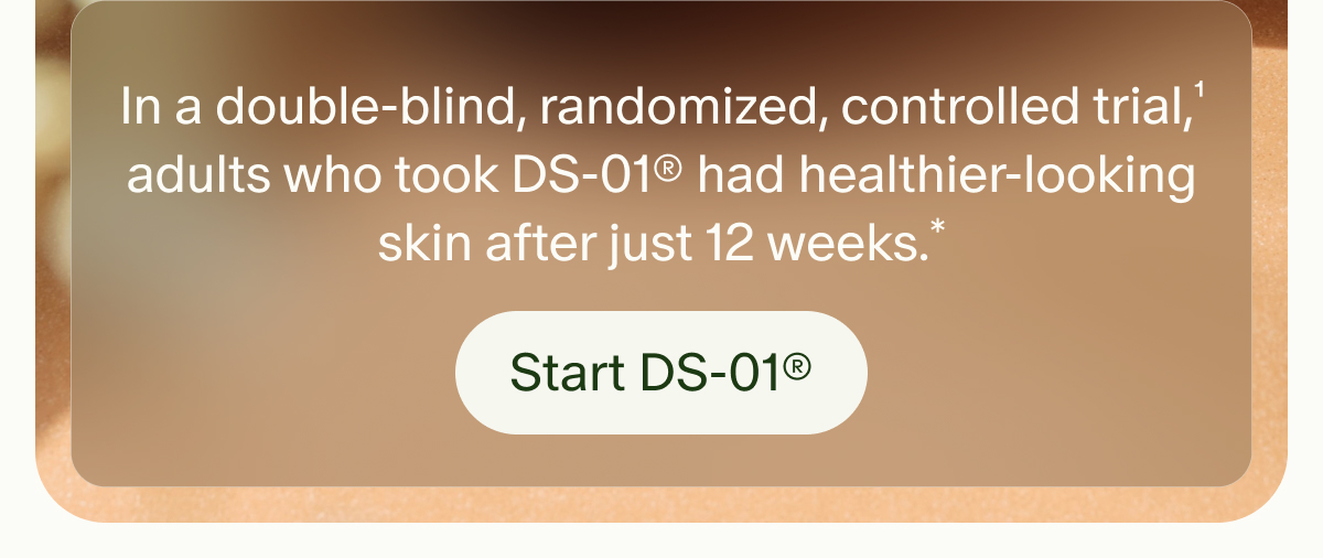 In a double-blind, randomized, controlled trial,¹ adults who took DS-01® had healthier-looking skin after just 12 weeks.* | Start DS-01®