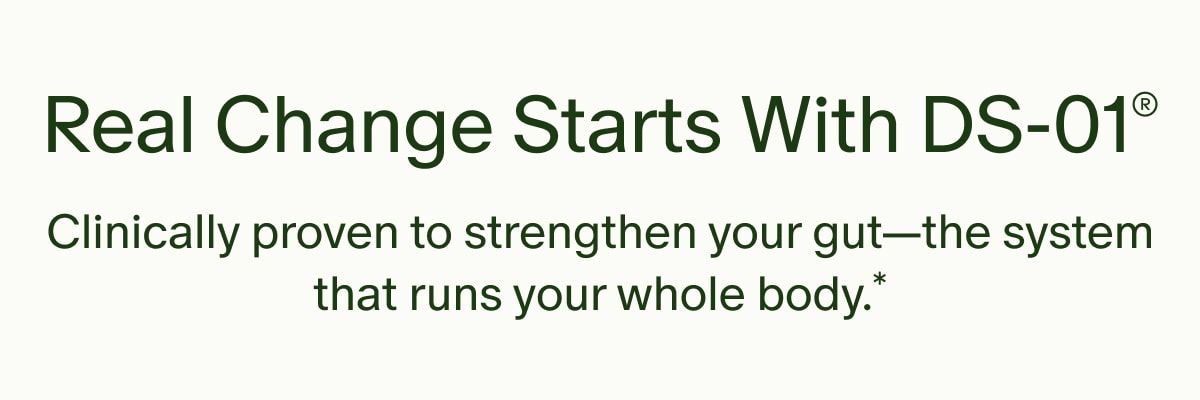 Real Change Starts With DS-01® | Clinically proven to strengthen your gut—the system that runs your whole body.*