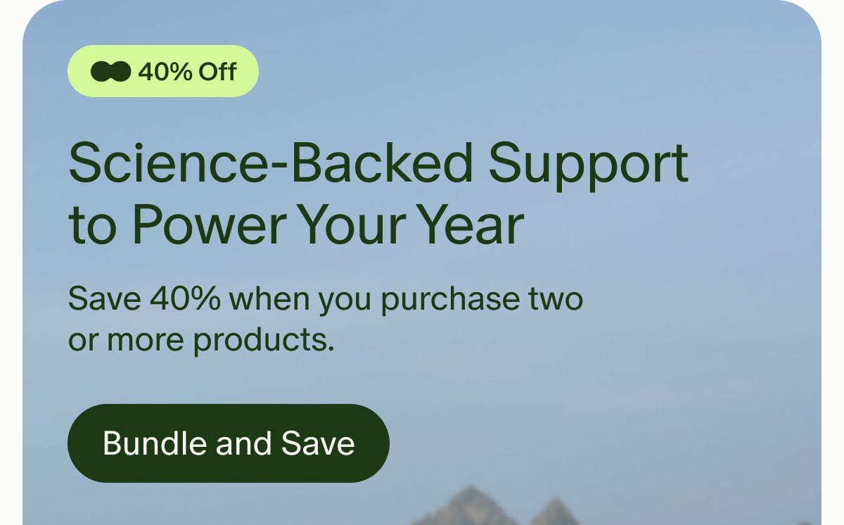 40% Off | Science-Backed Support to Power Your Year | Save 40% when you purchase two or more products. | Bundle and Save
