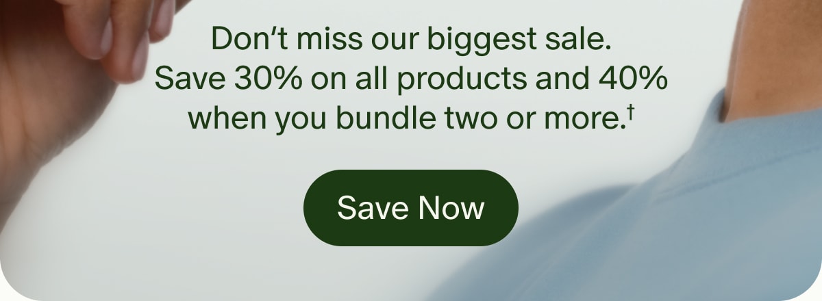 Don’t miss our biggest sale. Save 30% on all products and 40% when you bundle two or more.† | Save Now
