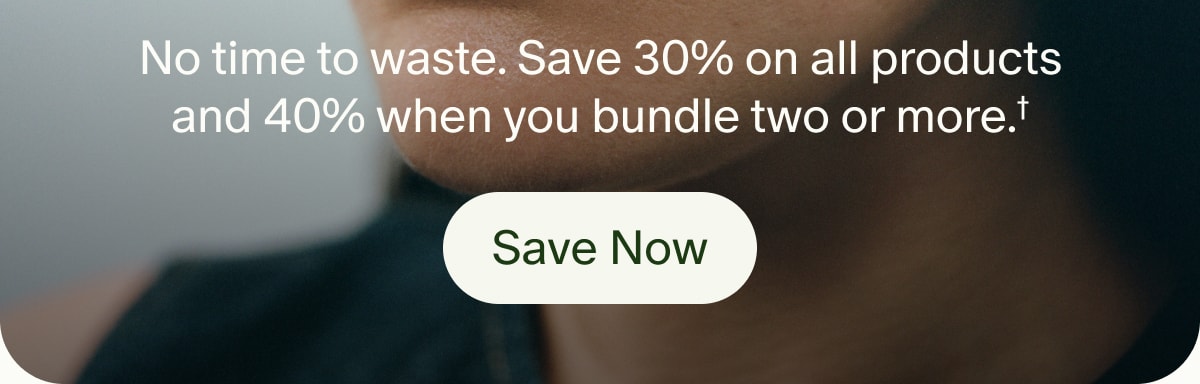 No time to waste. Save 30% on all products and 40% when you bundle two or more.† | Save Now