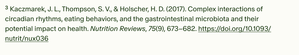 ³Kaczmarek, J. L., Thompson, S. V., & Holscher, H. D. (2017). Complex interactions of circadian rhythms, eating behaviors, and the gastrointestinal microbiota and their potential impact on health. Nutrition Reviews, 75(9), 673–682. https://doi.org/10.1093/nutrit/nux036
