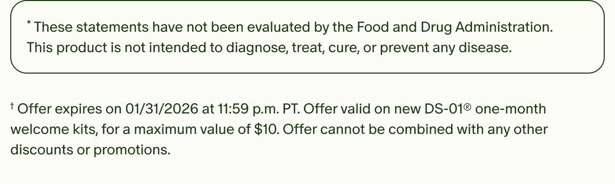 *These statements have not been evaluated by the Food and Drug Administration. This product is not intended to diagnose, treat, cure, or prevent any disease. | †Offer expires on 01/31/2026 at 11:59 p.m. PT. Offer valid on new DS-01® one-month welcome kits, for a maximum value of $10. Offer cannot be combined with any other discounts or promotions.
