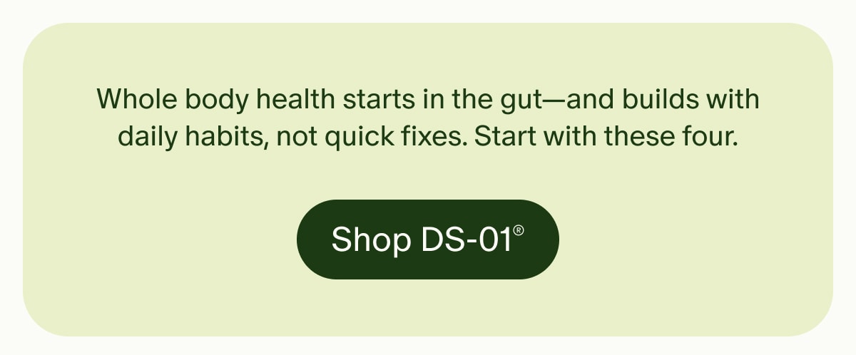 Whole body health starts in the gut—and builds with daily habits, not quick fixes. Start with these four. | Shop DS-01®