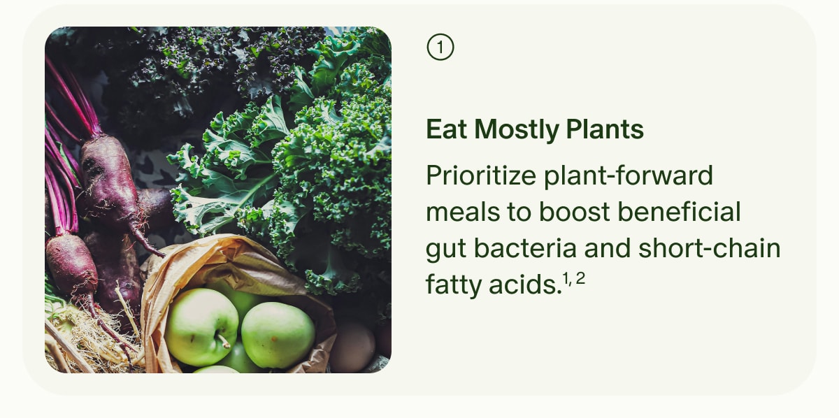 1 | Eat Mostly Plants | Prioritize plant-forward meals to boost beneficial gut bacteria and short-chain fatty acids.¹, ²