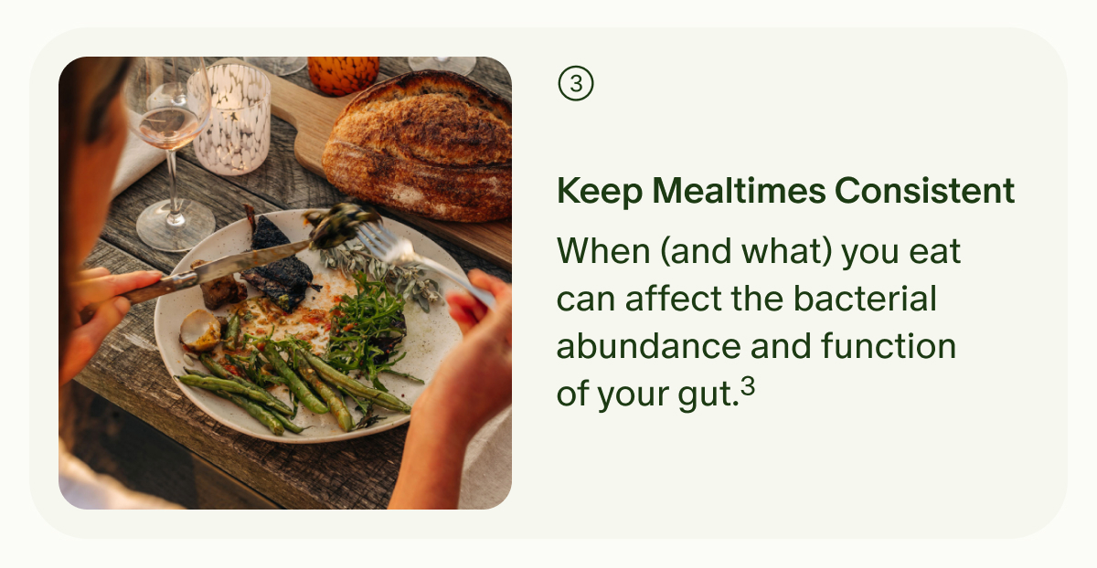 3 | Keep Mealtimes Consistent | When (and what) you eat can affect the bacterial abundance and function of your gut.³