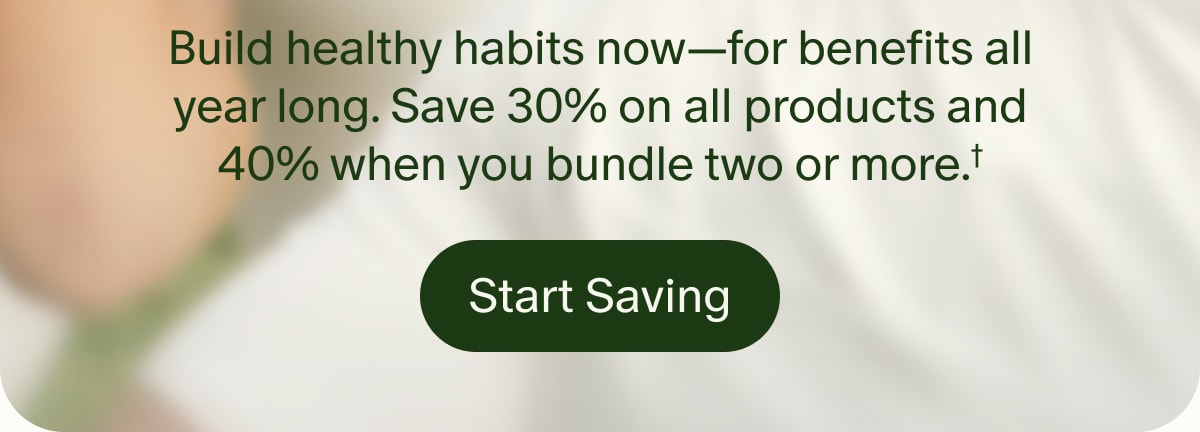 Build healthy habits now—for benefits all year long. Save 30% on all products and 40% when you bundle two or more.† | Start Saving